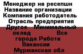 Менеджер на ресепшн › Название организации ­ Компания-работодатель › Отрасль предприятия ­ Другое › Минимальный оклад ­ 18 000 - Все города Работа » Вакансии   . Мурманская обл.,Полярные Зори г.